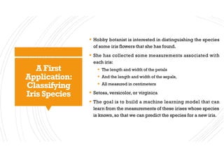 A First
Application:
Classifying
Iris Species
§ Hobby botanist is interested in distinguishing the species
of some iris flowers that she has found.
§ She has collected some measurements associated with
each iris:
§ The length and width of the petals
§ And the length and width of the sepals,
§ All measured in centimeters
§ Setosa, versicolor, or virginica
§ The goal is to build a machine learning model that can
learn from the measurements of these irises whose species
is known, so that we can predict the species for a new iris.
 
