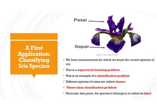 A First
Application:
Classifying
Iris Species
§ We have measurements for which we know the correct species of
iris
§ This is a supervised learning problem
§ This is an example of a classification problem
§ Different species of irises are called classes
§ Three-class classification problem
§ Particular data point, the species it belongs to is called its label
 