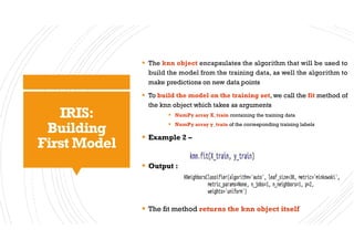 IRIS:
Building
First Model
§ The knn object encapsulates the algorithm that will be used to
build the model from the training data, as well the algorithm to
make predictions on new data points
§ To build the model on the training set, we call the fit method of
the knn object which takes as arguments
§ NumPy array X_train containing the training data
§ NumPy array y_train of the corresponding training labels
§ Example 2 –
§ Output :
§ The fit method returns the knn object itself
 