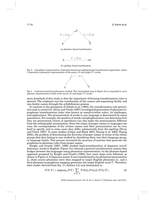 17:16

S. Karimi et al.

Fig. 3. A graphical representation of phonetic-based and spelling-based transliteration approaches, where
I represents a phonetical representation of the source (S) and target (T ) words.

Fig. 4. A phonetic-based transliteration method. The intermediate step in Figure 3(a) is expanded to cover
phonetic representation of both of the source (S) and target (T ) words.

main drawback of this study is that the importance of forming transformation rules is
ignored. The emphasis was the vowelization of the names and separating Arabic and
non-Arabic names through the syllabiﬁcation process.
In contrast to the perception of Arbabi et al. [1994], the transformation rule generation task is nontrivial. Divay and Vitale [1997] investigated generation of phoneme-tographeme transformation rules (also known as sound-to-letter rules), its challenges,
and applications. The pronunciation of words in any language is determined by many
parameters. For example, the position of words (morphophonemics) can determine how
they are pronounced; elision or epenthesis can also make the pronunciation different
from the orthographic presentation. Since the origin of proper names in languages can
vary, the correspondence of the written names and their pronunciation can be very
hard to specify, and in some cases they differ substantially from the spelling [Divay
and Vitale 1997]. In some studies [Llitjos and Black 2001; Huang et al. 2005; Huang
2005], the problem of determining the diversity of proper names in terms of the ethnic
groups that they belong to was studied by classifying them into their language group,
or language family. This process increased the accuracy of systems that generate the
grapheme-to-phoneme rules from proper names.
Knight and Graehl [1997, 1998] studied back-transliteration of Japanese out-ofdictionary words to English. Figure 3(a) showed a general transliteration system that
bridges between the languages using phonetical representation. In the phonetic-based
approach proposed by Knight and Graehl [1998], four main steps were followed, as
shown in Figure 4. A Japanese source S was transformed to its phonetical presentation
IS , these source phonemes were then mapped to target English phonemes IT , and a
ﬁnal phoneme-to-grapheme mapping generates the target English word T . Therefore,
their model (derived from Eq. (1), Section 4.2) was formulated as
P(S, T ) = argmaxT P(T )

P(S|IS )P(IS |IT )P(IT |T ),

(2)

IS ,IT ,S

ACM Computing Surveys, Vol. 43, No. 3, Article 17, Publication date: April 2011.

 