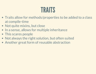 TRAITS
Traits allow for methods/properties to be added to a class
at compile-time
Not quite mixins, but close
In a sense, allows for multiple inheritance
This scares people
Not always the right solution, but often suited
Another great form of reusable abstraction
 