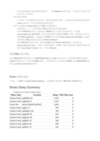 •首先这种构建新子游标的操作更廉价了， 当时 Maclean 仍要告诫你 一个父游标下过多的子游
        标仍不是一件好事情
    •对父游标的检测
        • 在找到一个合适的游标并执行前，父游标需要被适当检测。 对父游标的这种检测目前也使用
        mutex 来保护了，所以这种检测更的成本更低了
    •对于已经加载在 Library Cache 中的 SQL 语句重复执行
       •常规情况下，当一个进程要执行 SQL 游标前总是必须要先 pin 它
       •不使用 MUTEX 的情况：若游标处于 OPEN 状态下以便今后的重复执行，且参数
        cursor_space_for_time(CSFT 目前已不推荐使用该参数)为 TRUE，则每一次重复执行可以不
        需要 library cache pin。 若游标处于 OPEN 状态下但是 cursor_space_for_time=false，则进程
        在重复执行 SQL 游标前总是要先拿 library cache pin
        •使用 MUTEX 的情况: 相反，若使用 mutex 来替代 library cache pin 时，则无需关心
        cursor_space_for_time 。 仅第一个进程需要做一个 PIN，其他后续进程都只需要简单地在对应
        保护 cursor heap 的 mutex 上拿一个共享 reference 。


查询 SQL 统计信息
通过 V$SQLSTAT 视图(本质上是 X$KKSSQLSTAT)访问 SQL 统计信息时，其所需要的 CPu 和获取的
Latch 数量要远远少于访问其他 V$SQL 视图。 在早期版本中, 并行地访问 V$SQL 或者 V$SQLAREA 视
图会造成 library cache latch 的争用。




Mutex 的统计信息
下面是一个 AWR 中的 Mutex Sleep Statistics， 这些数据主要来源于 V$MUTEX_SLEEP 视图。


Mutex Sleep Summary
    •ordered by number of sleeps desc
 Mutex Type                  Location      Sleeps Wait Time (ms)
Library Cache kglhdgh1 64                   2,356              0
Library Cache kglpnal2 91                   2,345              0
Cursor Pin    kkslce [KKSCHLPIN2]           2,084              0
Library Cache kglpin1 4                      956               0
Library Cache kglhdgn2 106                   784               0
Library Cache kglpndl1 95                    691               0
Library Cache kglpnal1 90                    605               0
Library Cache kgllkdl1 85                    580               0
Library Cache kgllkal1 80                    404               0
Library Cache kglllal3 111                   282               0
 