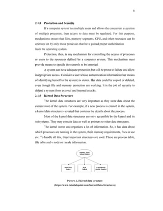 8
2.1.8 Protection and Security
If a computer system has multiple users and allows the concurrent execution
of multiple processes, then access to data must be regulated. For that purpose,
mechanisms ensure that files, memory segments, CPU, and other resources can be
operated on by only those processes that have gained proper authorization
from the operating system.
Protection, then, is any mechanism for controlling the access of processes
or users to the resources defined by a computer system. This mechanism must
provide means to specify the controls to be imposed.
A system can have adequate protection but still be prone to failure and allow
inappropriate access. Consider a user whose authentication information (her means
of identifying herself to the system) is stolen. Her data could be copied or deleted,
even though file and memory protection are working. It is the job of security to
defend a system from external and internal attacks.
2.1.9 Kernel Data Structure
The kernel data structures are very important as they store data about the
current state of the system. For example, if a new process is created in the system,
a kernel data structure is created that contains the details about the process.
Most of the kernel data structures are only accessible by the kernel and its
subsystems. They may contain data as well as pointers to other data structures.
The kernel stores and organizes a lot of information. So, it has data about
which processes are running in the system, their memory requirements, files in use
etc. To handle all this, three important structures are used. These are process table,
file table and v node or i node information.
Picture 2.2 Kernel data structure
(https://www.tutorialspoint.com/Kernel-Data-Structures)
 