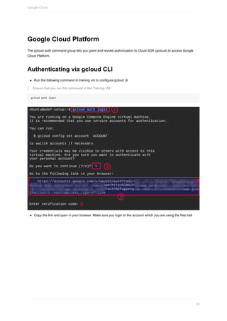 Google	Cloud	Platform
The	gcloud	auth	command	group	lets	you	grant	and	revoke	authorization	to	Cloud	SDK	(gcloud)	to	access	Google
Cloud	Platform.
Authenticating	via	gcloud	CLI
Run	the	following	command	in	training	vm	to	configure	gcloud	cli
Ensure	that	you	run	this	command	in	the	Training	VM
gcloud	auth	login
Copy	the	link	and	open	in	your	browser.	Make	sure	you	login	to	the	account	which	you	are	using	the	free	trail
Google	Cloud
20
 