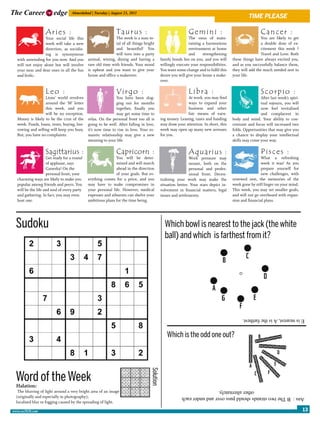 The Career              edge       Ahmedabad | Tuesday | August 23, 2011
                                                                                                                                                  time please

                   Aries :                                    Taurus :                                         Gemini :                                   Cancer :
                  Your social life this                      The week is a sum to-                              The onus of main-                         You are likely to get
                  week will take a new                       tal of all things bright                           taining a harmonious                      a double dose of ex-
                  direction, as socialis-                    and beautiful! You                                 environment at home                       citement this week ?
                  ing is synonymous                          will turn into a party                             and     strengthening                     Travel and Love. Both
  with unwinding for you now. And you        animal, wining, dining and having a              family bonds lies on you, and you will     these things have always excited you,
  will not enjoy alone but will involve      rare old time with friends. Your mood            willingly execute your responsibilities.   and as you successfully balance them,
  your near and dear ones in all the fun     is upbeat and you want to give your              You want some change and to fulfil this    they will add the much needed zest in
  and frolic.                                house and office a makeover.                     desire you will give your home a make-     your life.
                                                                                              over.

                   Leo :                                      Virgo :                                          Libra :                                    Scorpio :
                  Lions’ world revolves                      You have been slog-                             At work, you may find                       After last week’s spiri-
                  around the ‘M’ letter                      ging out for months                             ways to expand your                         tual sojourn, you will
                  this week, and you                         together, finally you                           business and other                          now feel revitalised
                  will be no exception.                      may get some time to                            fair means of earn-                         and complacent in
  Money is likely to be the crux of the      relax. On the personal front too all is          ing money. Leasing, taxes and funding      body and mind. Your ability to con-
  week. Funds, loans, rents, buying, bor-    going to be well. After falling in love,         may draw your attention. In short, this    centrate and focus will increased two
  rowing and selling will keep you busy.     it’s now time to rise in love. Your ro-          week may open up many new avenues          folds. Opportunities that may give you
  But, you have no complaints.               mantic relationship may give a new               for you.                                   a chance to display your intellectual
                                             meaning to your life.                                                                       skills may come your way.

                   Sagittarius :                              Capricorn :                                      Aquarius :                                 Pisces :
                    Get ready for a round                    You will be deter-                                Work pressure may                          What a refreshing
                    of applause, says                        mined and will march                              mount, both on the                         week it was! As you
                    Ganesha! On the                          ahead in the direction                            personal and profes-                       prepare yourself for
                    personal front, your                     of your goals. But ev-                            sional front. Decen-                       new challenges, with
  charming ways are likely to make you       erything comes for a price, and you              tralising your work may make the           renewed zest, the memories of the
  popular among friends and peers. You       may have to make compromises in                  situation better. Your stars depict in-    week gone by still linger on your mind.
  will be the life and soul of every party   your personal life. However, medical             volvement in financial matters, legal      This week, you may set smaller goals,
  and gathering. In fact, you may even       expenses and ailments can shelve your            issues and settlements.                    and will not go overboard with expan-
  host one.                                  ambitious plans for the time being.                                                         sion and financial plans.




 Sudoku                                                                                         Which bowl is nearest to the jack (the white
                                                                                                ball) and which is farthest from it?




                                                                                                                                               E is nearest, A is the farthest.


                                                                                                  Which is the odd one out?
                                                                                   Solution




 Word of the Week
  Halation:
   The blurring of light around a very bright area of an image                                                                  other alternately.
  (originally and especially in photography);                                                             Ans : B The two strands should pass over and under each
  localised blur or fogging caused by the spreading of light.

www.cu2020.com                                                                                                                                                                      13
 