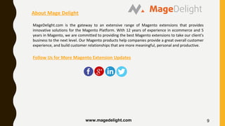 9
About Mage Delight
MageDelight.com is the gateway to an extensive range of Magento extensions that provides
innovative solutions for the Magento Platform. With 12 years of experience in ecommerce and 5
years in Magento, we are committed to providing the best Magento extensions to take our client's
business to the next level. Our Magento products help companies provide a great overall customer
experience, and build customer relationships that are more meaningful, personal and productive.
Follow Us for More Magento Extension Updates
www.magedelight.com
 