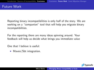 Introduction Sources of Incompatibility Conclusion   Conclusion Future Work Scala Migration Manager


Future Work


  Reporting binary incompatibilities is only half of the story. We are
  working on a “companion” tool that will help you migrate binary
  incompatibilities.

  For the reporting there are many ideas spinning around. Your
  feedback will help us decide what brings you immediate value

  One that I believe is useful:
          Maven/Sbt integration.




                                         Mirco Dotta    Managing Binary Compatibility in Scala
 