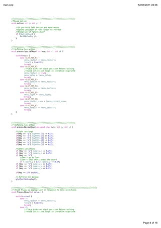Page 8 of 16
main.cpp 12/05/2011 23:06
///////////////////////////////////////////////////////////
//Mouse motion
void motion(int x, int y) {
//If you hold left button and move mouse
//Update position of the cursor to refresh
//Animation of "ghost disk"
if (lbuttonDown) {
GetOGLPos(x, y);
}
}
///////////////////////////////////////////////////////////
// Defining key action
void processSpecialKeys(int key, int x, int y) {
switch(key) {
case GLUT_KEY_F1:
menu_restart = !menu_restart;
tstart = time(0);
break;
case GLUT_KEY_F2:
//Place disks on start position Before solving
//Avoid infinitive loops in iterative algorithm
menu_restart = true;
menu_solve = !menu_solve;
break;
case GLUT_KEY_F3:
menu_texture = !menu_texture;
break;
case GLUT_KEY_F4:
menu_surface = !menu_surface;
break;
case GLUT_KEY_F5:
menu_light = !menu_light;
break;
case GLUT_KEY_F6:
menu_restart_view = !menu_restart_view;
break;
case GLUT_KEY_F7:
menu_details = !menu_details;
break;
}
}
///////////////////////////////////////////////////////////
// Defining key action
void processNormalKeys(unsigned char key, int x, int y) {
//Light settings
if(key == 'q') lightPos[2] -= 0.25;
if(key == 'a') lightPos[2] += 0.25;
if(key == 'f') lightPos[0] += 0.25;
if(key == 's') lightPos[0] -= 0.25;
if(key == 'e') lightPos[1] += 0.25;
if(key == 'd') lightPos[1] -= 0.25;
//Camera positions
if (key == 'p') camera_z -= 0.25f;
if (key == ';') camera_z += 0.25f;
if (key == 'o')
//Don't go to low
//don't show whats under the board
if (camera_y > 0.5) camera_y -= 0.5f;
if (key == 'l') camera_y += 0.25f;
if (key == 'i') camera_x -= 0.25f;
if (key == 'k') camera_x += 0.25f;
if(key == 27) exit(0);
// Refresh the Window
glutPostRedisplay();
}
///////////////////////////////////////////////////////////////////////////////
// Reset flags as appropriate in response to menu selections
void ProcessMenu(int value) {
switch(value) {
case 1:
menu_restart = !menu_restart;
tstart = time(0);
break;
case 2:
//Place disks on start position Before solving
//Avoid infinitive loops in iterative algorithm
 