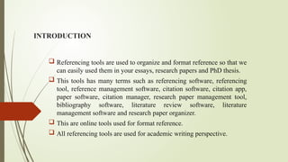 INTRODUCTION
 Referencing tools are used to organize and format reference so that we
can easily used them in your essays, research papers and PhD thesis.
 This tools has many terms such as referencing software, referencing
tool, reference management software, citation software, citation app,
paper software, citation manager, research paper management tool,
bibliography software, literature review software, literature
management software and research paper organizer.
 This are online tools used for format reference.
 All referencing tools are used for academic writing perspective.
 