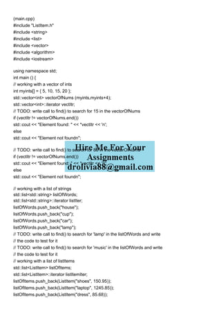 (main.cpp)
#include "ListItem.h"
#include <string>
#include <list>
#include <vector>
#include <algorithm>
#include <iostream>
using namespace std;
int main () {
// working with a vector of ints
int myints[] = { 5, 10, 15, 20 };
std::vector<int> vectorOfNums (myints,myints+4);
std::vector<int>::iterator vectItr;
// TODO: write call to find() to search for 15 in the vectorOfNums
if (vectItr != vectorOfNums.end())
std::cout << "Element found: " << *vectItr << 'n';
else
std::cout << "Element not foundn";
// TODO: write call to find() to search for 85 in the vectorOfNums
if (vectItr != vectorOfNums.end())
std::cout << "Element found: " << *vectItr << 'n';
else
std::cout << "Element not foundn";
// working with a list of strings
std::list<std::string> listOfWords;
std::list<std::string>::iterator listIter;
listOfWords.push_back("house");
listOfWords.push_back("cup");
listOfWords.push_back("car");
listOfWords.push_back("lamp");
// TODO: write call to find() to search for 'lamp' in the listOfWords and write
// the code to test for it
// TODO: write call to find() to search for 'music' in the listOfWords and write
// the code to test for it
// working with a list of listItems
std::list<ListItem> listOfItems;
std::list<ListItem>::iterator listItemIter;
listOfItems.push_back(ListItem("shoes", 150.95));
listOfItems.push_back(ListItem("laptop", 1245.85));
listOfItems.push_back(ListItem("dress", 85.68));
 