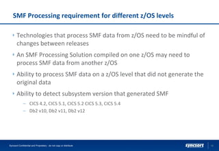 SMF Processing requirement for different z/OS levels
Technologies that process SMF data from z/OS need to be mindful of
changes between releases
An SMF Processing Solution compiled on one z/OS may need to
process SMF data from another z/OS
Ability to process SMF data on a z/OS level that did not generate the
original data
Ability to detect subsystem version that generated SMF
– CICS 4.2, CICS 5.1, CICS 5.2 CICS 5.3, CICS 5.4
– Db2 v10, Db2 v11, Db2 v12
10Syncsort Confidential and Proprietary - do not copy or distribute
 