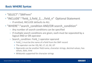 Basic WHERE Syntax
"SELECT":"SMFnnn"
"INCLUDE":"field_1,field_2,...,field_n" Optional Statement
– If omitted, INCLUDE defaults to ALL
"WHERE":"search_condition AND/OR search_condition“
– Any number of search conditions can be specified
– If multiple search conditions are given, each must be separated by a
logical AND or OR operator
– Search_condition: Field_1 operator operand
• Field_1 must be the name of a field from the SMF record
• The operator can be: EQ, NE, LT, LE, GE, GT
• Operands can be another field name, character strings, decimal values, hex
values, date, time
• Wildcards supported for character strings
26Syncsort Confidential and Proprietary - do not copy or distribute
 