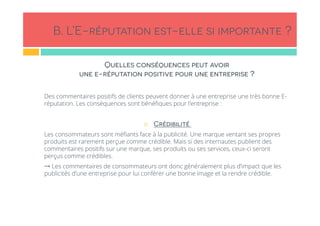 B. L’E-réputation est-elle si importante ?
Quelles conséquences peut avoir
une e-réputation positive pour une entreprise ?
Des commentaires positifs de clients peuvent donner à une entreprise une très bonne E-
réputation. Les conséquences sont bénéﬁques pour l’entreprise :
!  Crédibilité
Les consommateurs sont méﬁants face à la publicité. Une marque ventant ses propres
produits est rarement perçue comme crédible. Mais si des internautes publient des
commentaires positifs sur une marque, ses produits ou ses services, ceux-ci seront
perçus comme crédibles.
→ Les commentaires de consommateurs ont donc généralement plus d’impact que les
publicités d’une entreprise pour lui conférer une bonne image et la rendre crédible.
 