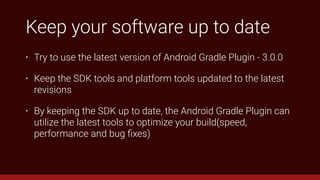 Keep your software up to date
• Try to use the latest version of Android Gradle Plugin - 3.0.0
• Keep the SDK tools and platform tools updated to the latest
revisions
• By keeping the SDK up to date, the Android Gradle Plugin can
utilize the latest tools to optimize your build(speed,
performance and bug ﬁxes)
 