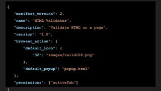 {
"manifest_version": 2,
"name": "HTML Validator",
"description": "Validate HTML on a page",
"version": "1.0",
"browser_action": {
"default_icon": {
"32": "images/valid128.png"
},
"default_popup": "popup.html"
},
"permissions": ["activeTab"]
}
 