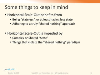 Some things to keep in mind
• Horizontal Scale-Out benefits from
• Being “stateless”, or at least having less state
• Adhering to a truly “shared nothing” approach

• Horizontal Scale-Out is impeded by
• Complex or Shared “State”
• Things that violate the “shared nothing” paradigm

October 3, 2013

Scalability and the database tier | NYC MySQL Meetup

42

 