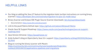 HELPFUL LINKS
¡ Our blog on adding the Java 17 feature to the migration tools (written instructions on running binary
scanner): https://developer.ibm.com/tutorials/migration-to-java-11-made-easy/
¡ Binary Scanner and Eclipse IDE Plugin Source Scanner downloads: ibm.biz/wamtdownloads
§ Documentation: https://www.ibm.com/docs/wamt
¡ Link to the java17demo GitHub repo: https://github.com/alexsm82/java17demo
¡ Oracle Java SE Support Roadmap: https://www.oracle.com/java/technologies/java-se-support-
roadmap.html
¡ Java Version Almanac: https://javaalmanac.io/
¡ Andy Guibert’s blog on OpenLiberty Java 11+ support: https://openliberty.io/blog/2019/02/06/java-
11.html
¡ Blog on running the binary scanner with Maven:
https://community.ibm.com/community/user/wasdevops/blogs/alex-
motley1/2022/04/12/applications-pipelines-and-migrations
 