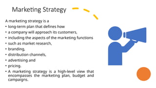 Marketing Strategy
A marketing strategy is a
• long-term plan that defines how
• a company will approach its customers,
• including the aspects of the marketing functions
• such as market research,
• branding,
• distribution channels,
• advertising and
• pricing.
• A marketing strategy is a high-level view that
encompasses the marketing plan, budget and
campaigns.
 