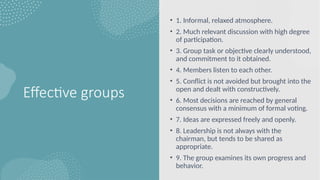 Effective groups
• 1. Informal, relaxed atmosphere.
• 2. Much relevant discussion with high degree
of participation.
• 3. Group task or objective clearly understood,
and commitment to it obtained.
• 4. Members listen to each other.
• 5. Conflict is not avoided but brought into the
open and dealt with constructively.
• 6. Most decisions are reached by general
consensus with a minimum of formal voting.
• 7. Ideas are expressed freely and openly.
• 8. Leadership is not always with the
chairman, but tends to be shared as
appropriate.
• 9. The group examines its own progress and
behavior.
 