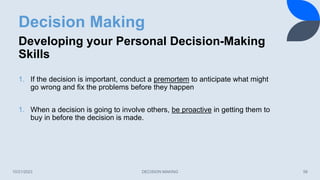 Decision Making
10/21/2023 DECISION MAKING 58
Developing your Personal Decision-Making
Skills
1. If the decision is important, conduct a premortem to anticipate what might
go wrong and fix the problems before they happen
1. When a decision is going to involve others, be proactive in getting them to
buy in before the decision is made.
 