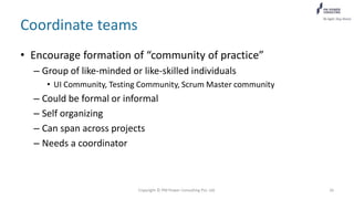 Coordinate teams
• Encourage formation of “community of practice”
– Group of like-minded or like-skilled individuals
• UI Community, Testing Community, Scrum Master community
– Could be formal or informal
– Self organizing
– Can span across projects
– Needs a coordinator
Copyright © PM Power Consulting Pvt. Ltd. 26
 