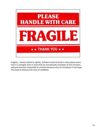 Fragility – closely related to rigidity. Software tends to break in many places every
time it is changed. Even in areas that are conceptually unrelated. As this increases,
software becomes impossible to maintain because every fix introduces 5 new bugs.
This leads to distrust and a loss of credibility.




                                                                                        11
 