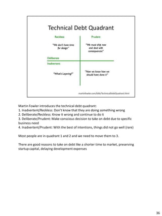 Martin Fowler introduces the technical debt quadrant:
1. Inadvertent/Reckless: Don’t know that they are doing something wrong
2. Deliberate/Reckless: Know it wrong and continue to do it
3. Deliberate/Prudent: Make conscious decision to take on debt due to specific
business need
4. Inadvertent/Prudent: With the best of intentions, things did not go well (rare)

Most people are in quadrant 1 and 2 and we need to move them to 3.

There are good reasons to take on debt like a shorter time to market, preserving
startup capital, delaying development expenses




                                                                                     36
 