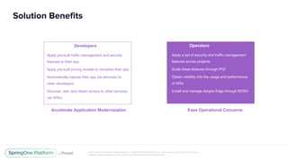 Unless otherwise indicated, these slides are © 2013-2017 Pivotal Software, Inc. and licensed under a Creative Commons
Attribution-NonCommercial license: http://creativecommons.org/licenses/by-nc/3.0/
Solution Benefits
Developers
Apply pre-built traffic management and security
features to their app
Apply pre-built pricing models to monetize their app
Automatically expose their app (as services) to
other developers
Discover, test, and obtain access to other services
(as APIs)
Accelerate Application Modernization
Operators
Apply a set of security and traffic management
features across projects
Scale these features through PCF
Obtain visibility into the usage and performance
of APIs
Install and manage Apigee Edge through BOSH
Ease Operational Concerns
 
