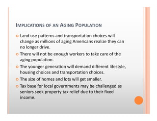 IMPLICATIONS OF AN AGING POPULATION
Land use patterns and transportation choices will 
change as millions of aging Americans realize they can 
no longer drive.
There will not be enough workers to take care of the 
aging population.
The younger generation will demand different lifestyle, 
housing choices and transportation choices.
The size of homes and lots will get smaller.
Tax base for local governments may be challenged as 
seniors seek property tax relief due to their fixed 
income.
 