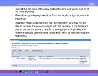 IBM Software Group | WebSphere software 
• Repeat this for each of the new certificates (the cell signer and all of 
the node signers) 
• Manually copy the plugin-key.kdb from the local configuration to the 
webserver 
• Important Note: Depending on your configuration you may not be 
able to perform the previous steps with the console. If the fields are 
greyed out and/or you are unable to manage your plugin-key.kdb 
from the console you will need to use IKEYMAN to manually add the 
certificates 
 