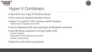 Hyper-V Containers
▪ Have their own copy of Windows kernel
▪ Have memory assigned directly to them
▪ Hyper-V is used for CPU, memory and IO isolation
• Same level of isolation as for VMs
▪ Can be deployed with same packages as Windows containers
▪ Uses Windows containers running inside a VM
• Kernel isolation
• Separation of host patch/version level
• Slower startup times
▪ Great for multi-tenancy scenarios
 