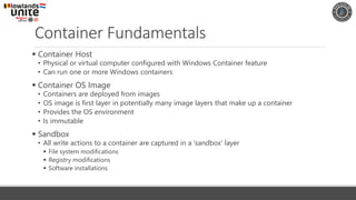 Container Fundamentals
▪ Container Host
• Physical or virtual computer configured with Windows Container feature
• Can run one or more Windows containers
▪ Container OS Image
• Containers are deployed from images
• OS image is first layer in potentially many image layers that make up a container
• Provides the OS environment
• Is immutable
▪ Sandbox
• All write actions to a container are captured in a ‘sandbox’ layer
▪ File system modifications
▪ Registry modifications
▪ Software installations
 