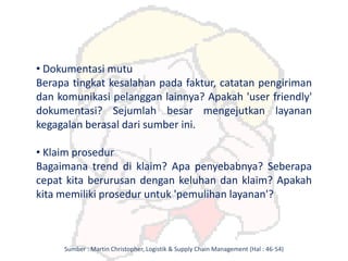 • Dokumentasi mutu
Berapa tingkat kesalahan pada faktur, catatan pengiriman
dan komunikasi pelanggan lainnya? Apakah 'user friendly'
dokumentasi? Sejumlah besar mengejutkan layanan
kegagalan berasal dari sumber ini.
• Klaim prosedur
Bagaimana trend di klaim? Apa penyebabnya? Seberapa
cepat kita berurusan dengan keluhan dan klaim? Apakah
kita memiliki prosedur untuk 'pemulihan layanan'?
Sumber : Martin Christopher, Logistik & Supply Chain Management (Hal : 46-54)
 