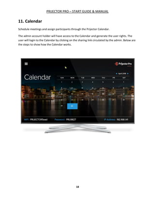 PRIJECTOR PRO – START GUIDE & MANUAL
18
11. Calendar
Schedule meetings and assign participants through the Prijector Calendar.
The admin account holder will have access to the Calendar and generate the user rights. The
user will login to the Calendar by clicking on the sharing link circulated by the admin. Below are
the steps to show how the Calendar works.
 
