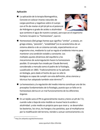 31
Aplicación
 La aplicación de la terapia Biomagnética,
Consiste en colocar imanes naturales de
cargas positivas y negativas sobre el cuerpo
con el fin de nivelar el pH (el pH es el potencial
de Hidrógeno o grado de acidez o alcalinidad
que contiene el agua de nuestro cuerpo), para que asi el organismo
humano recupere su “homeostasis”, que es:
 Homeostasis (Del griego homeo que significa "similar", y estasis, en
griego στάσις, "posición", "estabilidad") es la característica de un
sistema abierto o de un sistema cerrado, especialmente en un
organismo vivo, mediante la cual se regula el ambiente interno para
mantener una condición estable y constante. Los
múltiples ajustes dinámicos del equilibrio y los
mecanismos de autorregulación hacen la homeostasis
posible. El concepto fue creado por Claude Bernard,
considerado a menudo como el padre de la fisiología,
y publicado en 1865. Tradicionalmente se ha aplicado
en biología, pero dado el hecho de que no sólo lo
biológico es capaz de cumplir con esta definición, otras ciencias y
técnicas han adoptado también este término14
.
 La homeostasis y la regulación del medio interno constituye uno de los
preceptos fundamentales de la fisiología, puesto que un fallo en la
homeostasis deriva en un mal funcionamiento de los diferentes
órganos
 En un tejido sano el PH es generalmente neutro y tiene un pH de 7.3;
cuando sube o baja de esta medida se mueve hacia la acidez o
alcalinidad y este medio es propicio para que vivan y se desarrollen
las bacterias, los virus, los hongos y los parásitos, que al multiplicarse
por la modificación del terreno, tienden a actuar contrariamente a la
14
http://es.wikipedia.org/wiki/Homeostasis
www.quantum-ltda.cl/tienda
 