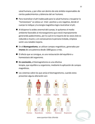 32
salud humana, y por ellos son dentro de este ámbito responsables de
ciertos padecimientos y dolencias del ser humano.
 Para neutralizar el pH inadecuado para la salud humana y recuperar la
“homeostasis” se coloca un imán positivo y uno negativo, donde el
cuerpo lo indique y la energía magnética logra neutralizar el pH;
 Al disiparse la acidez anormal del cuerpo, le quitamos el medio
ambiente favorable al microorganismo que creció impropiamente
generando padecimietos, por lo cual en la mayoría de las veces éste es
reducido o muere; y en consecuencia la persona tratada, empieza
sentir una notable mejoría.
 En el Biomagnetismo, se utilizan campos magnéticos, generados por
imanes de una potencia desde 1000 gauss o más.
 El efecto que se consigue, es una restauración del equilibrio u
homeostasis del organismo.
 En conclusión, el biomagnetismo es una efectiva
terapia, que equilibra su organismo, mediante la aplicación de campos
magnéticos.
 Los sistemas sobre los que actúa el biomagnetismo, cuando estos
presentan alguna alteración son:
www.quantum-ltda.cl/tienda
 
