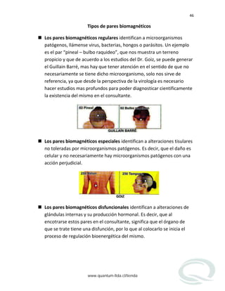 46
Tipos de pares biomagnéticos
 Los pares biomagnéticos regulares identifican a microorganismos
patógenos, llámense virus, bacterias, hongos o parásitos. Un ejemplo
es el par “pineal – bulbo raquideo”, que nos muestra un terreno
propicio y que de acuerdo a los estudios del Dr. Goiz, se puede generar
el Guillain Barré, mas hay que tener atención en el sentido de que no
necesariamente se tiene dicho microorganismo, solo nos sirve de
referencia, ya que desde la perspectiva de la virología es necesario
hacer estudios mas profundos para poder diagnosticar cientificamente
la existencia del mismo en el consultante.
 Los pares biomagnéticos especiales identifican a alteraciones tisulares
no toleradas por microorganismos patógenos. Es decir, que el daño es
celular y no necesariamente hay microorganismos patógenos con una
acción perjudicial.
 Los pares biomagnéticos disfuncionales identifican a alteraciones de
glándulas internas y su producción hormonal. Es decir, que al
encotrarse estos pares en el consultante, significa que el órgano de
que se trate tiene una disfunción, por lo que al colocarlo se inicia el
proceso de regulación bioenergética del mismo.
www.quantum-ltda.cl/tienda
 