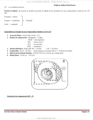 Profesor: Robert Paul Orosco
Carrión Alcocer Daniel Alcides Página 15
24” → es el diámetro del aro
Presión de inflado.- de acuerdo su modelo la presión de inflado de los neumáticos de una compactadora varían de 16 a 26
PSI.
P pounds → Libras
S square → cuadrados Lbs/pulg2
I inch → pulgada
Capacidades de Llenado de una Compactadora Modelo Cs 423 CAT
1. Aceite del Motor.- D.E.O. SAE 15w40 →2.5
2. Sistema de refrigeración.- refrigerante → 5 glns
DEAC = anticongelante
ELC = anticorrosivo
SCA = preservante
ETIL = propilenico
3. Sistema hidráulico.- Hydo SAE 10w = 25 Glns 1 GL = 3.8 Litros
4. Combustible.- diesel →45 Glns Toda maquina con tanque lleno es = 12 Horas de trabajo
5. Diferencial de patinaje limitado.- 45 Glns F.D.A.O. aceite de eje y mando final
6. Mando final.- ½ Glns c/u F.D.A.O.
Controles de la compactación MV - 15
 