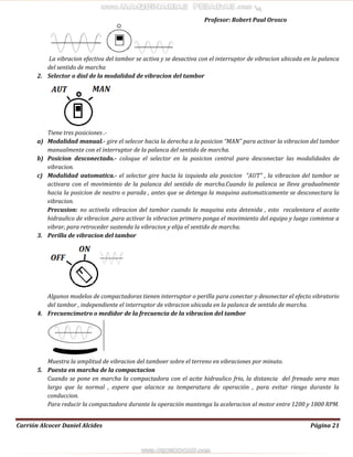 Profesor: Robert Paul Orosco
Carrión Alcocer Daniel Alcides Página 21
La vibracion efectiva del tambor se activa y se desactiva con el interruptor de vibracion ubicada en la palanca
del sentido de marcha
2. Selector o dial de la modalidad de vibracion del tambor
Tiene tres posiciones .-
a) Modalidad manual.- gire el selecor hacia la derecha a la posicion “MAN” para activar la vibracion del tambor
manualmente con el interruptor de la palanca del sentido de marcha.
b) Posicion desconectado.- coloque el selector en la posicion central para desconectar las modalidades de
vibracion.
c) Modalidad automatica.- el selector gire hacia la izquieda ala posicion “AUT” , la vibracion del tambor se
activara con el movimiento de la palanca del sentido de marcha.Cuando la palanca se lleva gradualmente
hacia la posicion de neutro o parada , antes que se detenga la maquina automaticamente se desconectara la
vibracion.
Precusion: no activela vibracion del tambor cuando la maquina esta detenida , esto recalentara el aceite
hidraulico de vibracion ,para activar la vibracion primero ponga el movimiento del equipo y luego comiense a
vibrar, para retroceder sustenda la vibracion y elija el sentido de marcha.
3. Perilla de vibracion del tambor
Algunos modelos de compactadoras tienen interruptor o perilla para conectar y desonectar el efecto vibratorio
del tambor , independiente el interruptor de vibracion ubicada en la palanca de sentido de marcha.
4. Frecuencimetro o medidor de la frecuencia de la vibracion del tambor
Muestra la amplitud de vibracion del tamboer sobre el terreno en vibraciones por minuto.
5. Puesta en marcha de la compactacion
Cuando se pone en marcha la compactadora con el acite hidraulico frio, la distancia del frenado sera mas
largo que la normal , espere que alacnce su temperatura de operación , para evitar riesgo durante la
conduccion.
Para reducir la compactadora durante la operación mantenga la aceleracion al motor entre 1200 y 1800 RPM.
 