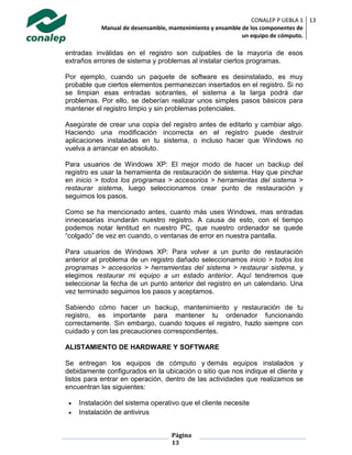 CONALEP P UEBLA 1
Manual de desensamble, mantenimiento y ensamble de los componentes de
un equipo de cómputo.
13
Página
13
entradas inválidas en el registro son culpables de la mayoría de esos
extraños errores de sistema y problemas al instalar ciertos programas.
Por ejemplo, cuando un paquete de software es desinstalado, es muy
probable que ciertos elementos permanezcan insertados en el registro. Si no
se limpian esas entradas sobrantes, el sistema a la larga podrá dar
problemas. Por ello, se deberían realizar unos simples pasos básicos para
mantener el registro limpio y sin problemas potenciales.
Asegúrate de crear una copia del registro antes de editarlo y cambiar algo.
Haciendo una modificación incorrecta en el registro puede destruir
aplicaciones instaladas en tu sistema, o incluso hacer que Windows no
vuelva a arrancar en absoluto.
Para usuarios de Windows XP: El mejor modo de hacer un backup del
registro es usar la herramienta de restauración de sistema. Hay que pinchar
en inicio > todos los programas > accesorios > herramientas del sistema >
restaurar sistema, luego seleccionamos crear punto de restauración y
seguimos los pasos.
Como se ha mencionado antes, cuanto más uses Windows, mas entradas
innecesarias inundarán nuestro registro. A causa de esto, con el tiempo
podemos notar lentitud en nuestro PC, que nuestro ordenador se quede
“colgado” de vez en cuando, o ventanas de error en nuestra pantalla.
Para usuarios de Windows XP: Para volver a un punto de restauración
anterior al problema de un registro dañado seleccionamos inicio > todos los
programas > accesorios > herramientas del sistema > restaurar sistema, y
elegimos restaurar mi equipo a un estado anterior. Aquí tendremos que
seleccionar la fecha de un punto anterior del registro en un calendario. Una
vez terminado seguimos los pasos y aceptamos.
Sabiendo cómo hacer un backup, mantenimiento y restauración de tu
registro, es importante para mantener tu ordenador funcionando
correctamente. Sin embargo, cuando toques el registro, hazlo siempre con
cuidado y con las precauciones correspondientes.
ALISTAMIENTO DE HARDWARE Y SOFTWARE
Se entregan los equipos de cómputo y demás equipos instalados y
debidamente configurados en la ubicación o sitio que nos indique el cliente y
listos para entrar en operación, dentro de las actividades que realizamos se
encuentran las siguientes:
 Instalación del sistema operativo que el cliente necesite
 Instalación de antivirus
 