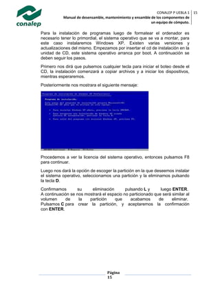 CONALEP P UEBLA 1
Manual de desensamble, mantenimiento y ensamble de los componentes de
un equipo de cómputo.
15
Página
15
Para la instalación de programas luego de formatear el ordenador es
necesario tener lo primordial, el sistema operativo que se va a montar, para
este caso instalaremos Windows XP. Existen varias versiones y
actualizaciones del mismo. Empezamos por insertar el cd de instalación en la
unidad de CD, este sistema operativo arranca por boot. A continuación se
deben seguir los pasos.
Primero nos dirá que pulsemos cualquier tecla para iniciar el boteo desde el
CD, la instalación comenzará a copiar archivos y a iniciar los dispositivos,
mientras esperaremos.
Posteriormente nos mostrara el siguiente mensaje:
Procedemos a ver la licencia del sistema operativo, entonces pulsamos F8
para continuar.
Luego nos dará la opción de escoger la partición en la que deseemos instalar
el sistema operativo, seleccionamos una partición y la eliminamos pulsando
la tecla D.
Confirmamos su eliminación pulsando L y luego ENTER.
A continuación se nos mostrará el espacio no particionado que será similar al
volumen de la partición que acabamos de eliminar.
Pulsamos C para crear la partición, y aceptaremos la confirmación
con ENTER.
 