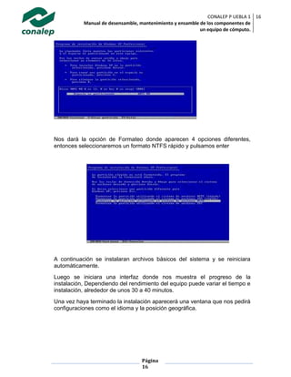 CONALEP P UEBLA 1
Manual de desensamble, mantenimiento y ensamble de los componentes de
un equipo de cómputo.
16
Página
16
Nos dará la opción de Formateo donde aparecen 4 opciones diferentes,
entonces seleccionaremos un formato NTFS rápido y pulsamos enter
A continuación se instalaran archivos básicos del sistema y se reiniciara
automáticamente.
Luego se iniciara una interfaz donde nos muestra el progreso de la
instalación, Dependiendo del rendimiento del equipo puede variar el tiempo e
instalación, alrededor de unos 30 a 40 minutos.
Una vez haya terminado la instalación aparecerá una ventana que nos pedirá
configuraciones como el idioma y la posición geográfica.
 