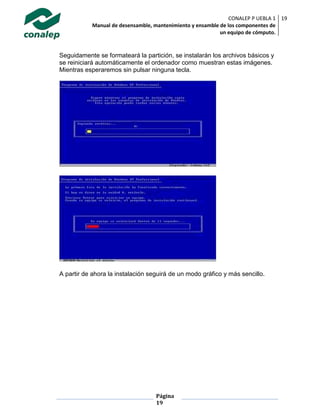 CONALEP P UEBLA 1
Manual de desensamble, mantenimiento y ensamble de los componentes de
un equipo de cómputo.
19
Página
19
Seguidamente se formateará la partición, se instalarán los archivos básicos y
se reiniciará automáticamente el ordenador como muestran estas imágenes.
Mientras esperaremos sin pulsar ninguna tecla.
A partir de ahora la instalación seguirá de un modo gráfico y más sencillo.
 