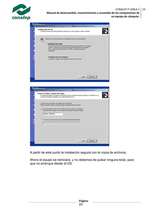 CONALEP P UEBLA 1
Manual de desensamble, mantenimiento y ensamble de los componentes de
un equipo de cómputo.
23
Página
23
A partir de este punto la instalación seguirá con la copia de archivos.
Ahora el equipo se reiniciará, y no debemos de pulsar ninguna tecla, para
que no arranque desde el CD.
 