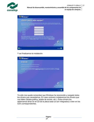 CONALEP P UEBLA 1
Manual de desensamble, mantenimiento y ensamble de los componentes de
un equipo de cómputo.
27
Página
27
Y así finalizamos la instalación.
Ya sólo nos queda comprobar que Windows ha reconocido y cargado todos
los drivers que necesitamos. En caso contrario instalaremos los drivers que
nos falten (tarjeta gráfica, tarjeta de sonido, etc.). Estos drivers los
deberíamos tener en el CD de la placa base (si son integrados) o bien en los
CD's correspondientes.
 