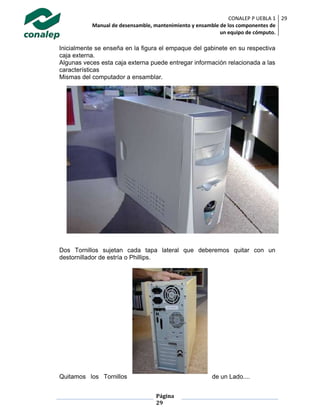 CONALEP P UEBLA 1
Manual de desensamble, mantenimiento y ensamble de los componentes de
un equipo de cómputo.
29
Página
29
Inicialmente se enseña en la figura el empaque del gabinete en su respectiva
caja externa.
Algunas veces esta caja externa puede entregar información relacionada a las
características
Mismas del computador a ensamblar.
Dos Tornillos sujetan cada tapa lateral que deberemos quitar con un
destornillador de estría o Phillips.
Quitamos los Tornillos de un Lado....
 
