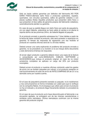 CONALEP P UEBLA 1
Manual de desensamble, mantenimiento y ensamble de los componentes de
un equipo de cómputo.
34
Página
34
Solo se harán validas garantías por defectos del fabricante, NO POR
DAÑO FÍSICO (llámese daño físico a productos quebrados, rayados,
quemados, con circuitos quemados, sellos de garantía violados o con
piezas sueltas). Notas: Aquellos productos que presenten daño físico o
que presenten el (los) sellos de garantía propios del fabricante violado(s),
automáticamente pierden su garantía.
En caso de que su pedido llegue con daño físico por parte de paquetería,
y/o con algún faltante, solamente se hará valido el cambio si el cliente lo
reporta dentro de las próximas 24hrs. de haberle llegado el paquete.
Si el producto enviado a garantía sobrepasa los 7 días hábiles a partir de
la fecha de haber recibido el producto, solo será acreedor a reparación en
garantía. El tiempo de respuesta de reparación una vez recibido el
producto en nuestras oficinas será de 5 a 30 días hábiles.
Deberá anexar una carta explicando el problema del producto enviado a
garantía, no se procederá a su revisión si no se incluye dicho documento
y esto demoraría el tiempo de respuesta.
Al enviar algún producto a garantía deberá incluir una copia de la factura
o comprobante así como MANUALES, CABLES, SOFTWARE y
ACCESORIOS que incluya el producto original, en caso de no incluir
accesorios completos se aplicara un cargo del 20% por producto
incompleto.
Deberá enviar el producto a nuestras oficinas cubriendo usted los gastos
de envío (no se reciben paquetes por cobrar), si el producto presenta un
mal funcionamiento el costo de envío de INTELCOMPRAS SA de CV a su
domicilio corre por nuestra cuenta.
En el caso de paquetería presente averiado su paquete, no lo recibiremos
y nos comunicaremos en forma inmediata con usted para que lo verifique
con la compañía fletera. Si el empaque que utilizó para enviar el producto
no fue el indicado y el producto llega físicamente dañado no procederá la
garantía.
En el caso de que el producto ya lo haya descontinuado el fabricante o se
encuentre agotado, se entregará uno de las mismas características o
similares como reemplazo. Dichos reemplazos continúan con la misma
garantía del producto original.
 