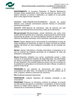 CONALEP P UEBLA 1
Manual de desensamble, mantenimiento y ensamble de los componentes de
un equipo de cómputo.
36
Página
36
MANTENIMIENTO: La European Federation of National Maintenance
Societies define mantenimiento como: todas las acciones que tienen como
objetivo mantener un artículo o restaurarlo a un estado en el cual pueda
llevar a cabo alguna función requerida.
MEMORIA RAM: (RADOM ACCESS MEMORY), memoria de acceso
aleatorio cuyo contenido permanecerá presente mientras el computador
permanezca encendido.
MEMORIA ROM: Memoria de solo lectura. Chip de memoria que solo
almacena permanentemente instrucciones y datos de los fabricantes.
Microprocesador: Microprocesador, circuito electrónico que actúa como
unidad central de proceso de un ordenador, proporcionando el control de las
operaciones de cálculo. Los microprocesadores también se utilizan en otros
sistemas informáticos avanzados, como impresoras, automóviles o aviones.
Modem: Equipo utilizado para la comunicación de computadoras a través de
líneas analógicas de transmisión de datos. El módem convierte las señales
digitales del emisor en otras analógicas susceptibles de ser enviadas por
teléfono.
Monitor: Monitor (informática) o Pantalla (informática), el dispositivo en el
que se muestran las imágenes generadas por el adaptador de vídeo del
ordenador o computadora.
Mouse: Dispositivo señalador muy común, popularizado gracias a estar
incluido en el equipamiento estándar del Apple Macintosh. Fue desarrollado
por Xerox en el parque de investigación de Palo Alto (EE.UU.). La aparición
de este dispositivo y de la interfaz gráfica de usuario, que une un puntero en
la pantalla de la computadora al movimiento del ratón o Mouse, ha abierto el
potente mundo de las
PROGRAMA: Es una colección de instrucciones que indican a la
computadora que debe hacer. Un programa se denomina software, por lo
tanto, programa, software e instrucción son sinónimos.
PCI: peripheral component interconnect
PERIFERICOS: cualquier dispositivo de hardware conectado a una
computadora.
PROGRAMA: Programa, en informática, sinónimo de software, el conjunto
de instrucciones que ejecuta un ordenador o computadora. El término puede
referirse al código fuente original o a la versión ejecutable (en lenguaje
máquina) de un componente de software.
 