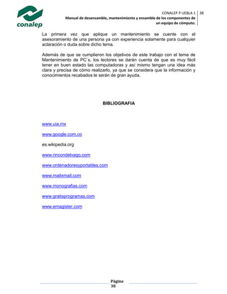 CONALEP P UEBLA 1
Manual de desensamble, mantenimiento y ensamble de los componentes de
un equipo de cómputo.
38
Página
38
La primera vez que aplique un mantenimiento se cuente con el
asesoramiento de una persona ya con experiencia solamente para cualquier
aclaración o duda sobre dicho tema.
Además de que se cumplieron los objetivos de este trabajo con el tema de
Mantenimiento de PC´s, los lectores se darán cuenta de que es muy fácil
tener en buen estado las computadoras y así mismo tengan una idea más
clara y precisa de cómo realizarlo, ya que se considera que la información y
conocimientos recabados le serán de gran ayuda.
BIBLIOGRAFIA
www.uia.mx
www.google.com.co
es.wikipedia.org
www.rincondelvago.com
www.ordenadoresyportatiles.com
www.mailxmail.com
www.monografias.com
www.gratisprogramas.com
www.emagister.com
 