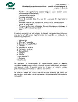 CONALEP P UEBLA 1
Manual de desensamble, mantenimiento y ensamble de los componentes de
un equipo de cómputo.
5
Página 5
 Nombre del departamento ejecutor (algunas veces existen varias
secciones de mantenimiento)
 Descripción del trabajo
 Firma del solicitante
 Firma de recibido. Esta firma es del encargado del departamento
ejecutor
 Firma de autorización. Aquí firma el encargado del mantenimiento
 Fecha de realización
 Firma de conformidad del trabajo. Cuando el trabajo es recibido por el
solicitante firma de conformidad.
 Folio
Para la organización de las órdenes de trabajo, como ejemplo dividiremos
una planta en diferentes departamentos comenzando por producción y
terminando por oficinas.
1. Almacenes
2. Oficinas Producción
3. Departamento de Calidad
4. Gerencia
5. Seguridad e Higiene
6. Recursos Humanos
7. Contabilidad
8. Compras
9. Ventas
10.Mantenimiento
11.Comedor
12.Vigilancia
No contamos al departamento de mantenimiento cuando no existen
subdivisiones ya que se prestaría a generar órdenes duplicadas o fantasma y
aun cuando exista el conteo como es el caso de nuestro ejemplo
procuraremos que el número de órdenes sea mínimo.
Lo más sencillo de una bitácora de este tipo es organizar por meses, en
pendientes y terminadas misma que nos dará un panorama del porcentaje de
realización.
 